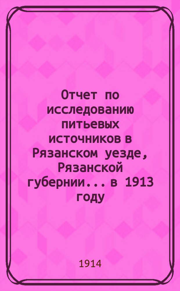 Отчет по исследованию питьевых источников в Рязанском уезде, Рязанской губернии... [в 1913 году]