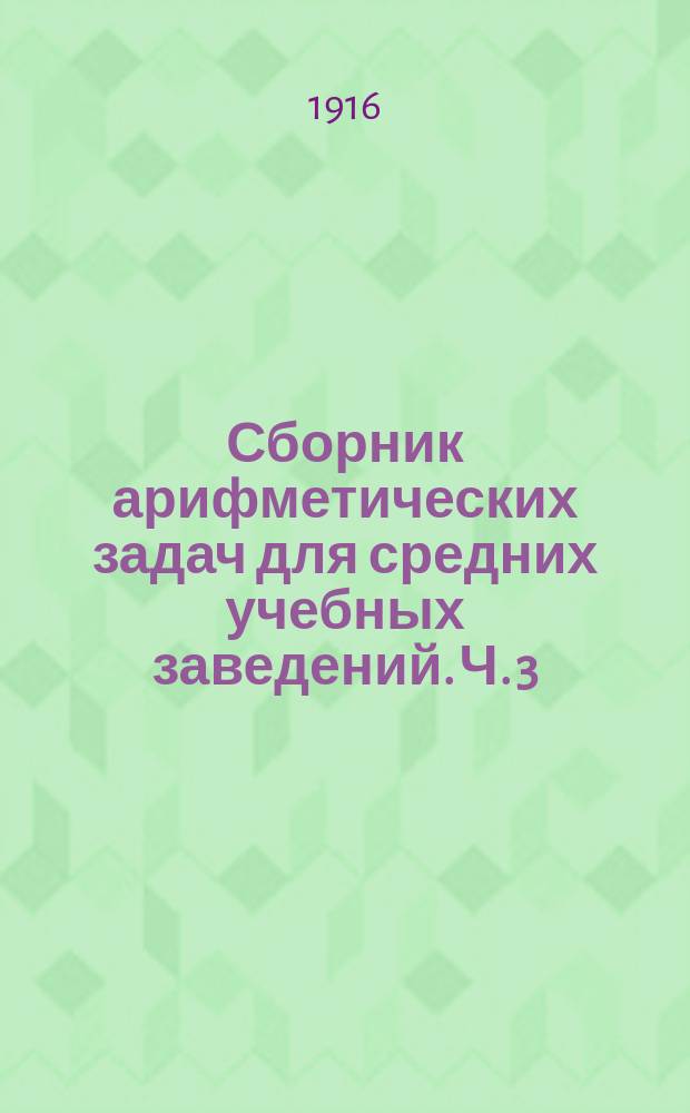 ... Сборник арифметических задач для средних учебных заведений. Ч. 3 : Отношение, пропорции, правила: тройные, процентов, учета векселей, товарищества, смешения и пр.