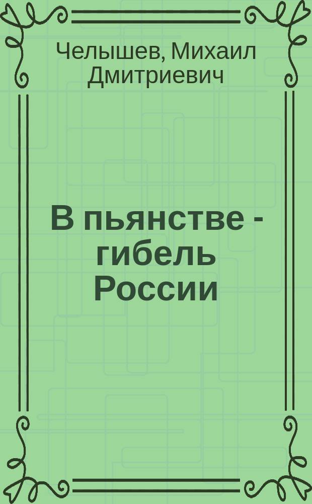 В пьянстве - гибель России : Речь М.Д. Челышева, сказ. трем тысячам рабочих 23 февр. сего 1914 г. в Нев. нар. театре в Петербурге...