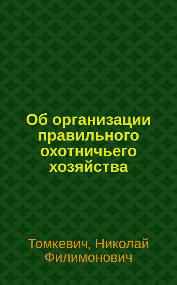 Об организации правильного охотничьего хозяйства : (Практ.-элемент. руководство для охотников и охотничьих о-в)