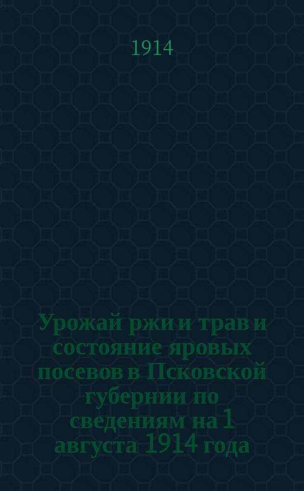 Урожай ржи и трав и состояние яровых посевов в Псковской губернии по сведениям на 1 августа 1914 года