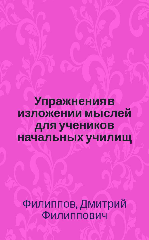 Упражнения в изложении мыслей для учеников начальных училищ : Первонач. или подгот. уст. и письм. упражнения