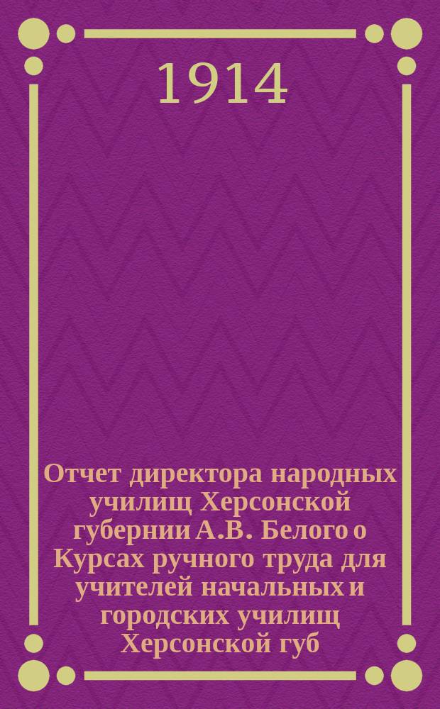 Отчет директора народных училищ Херсонской губернии А.В. Белого о Курсах ручного труда для учителей начальных и городских училищ Херсонской губ. при Одесском 1 высшем начальном училище : (С 4 июня по 14 июля 1913 г.)