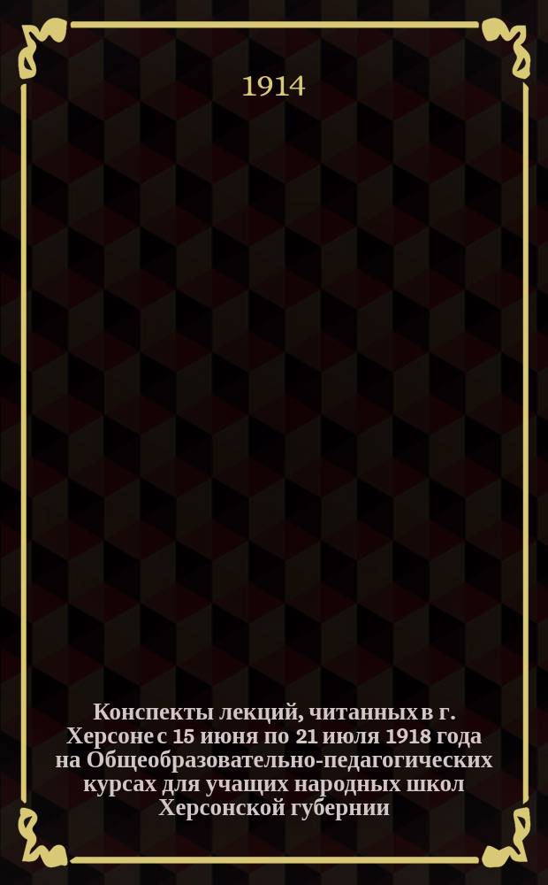 Конспекты лекций, читанных в г. Херсоне с 15 июня по 21 июля 1918 года на Общеобразовательно-педагогических курсах для учащих народных школ Херсонской губернии, организованных Херсонским губернским земством