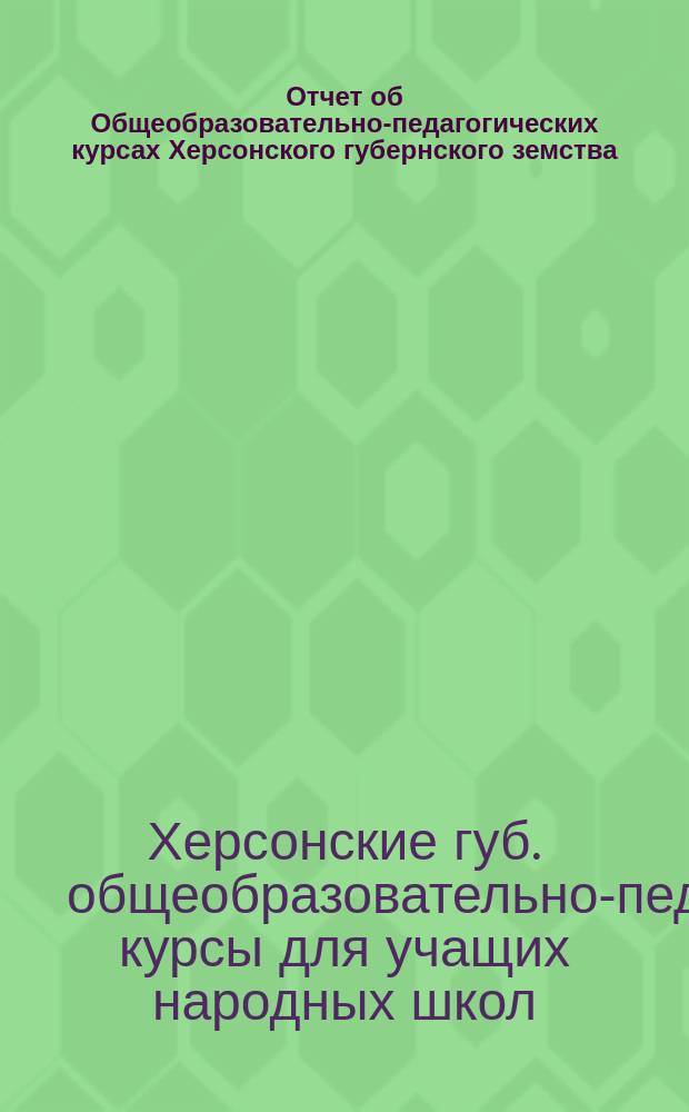 Отчет об Общеобразовательно-педагогических курсах Херсонского губернского земства, организованных в г. Херсоне со 2-го июня по 5-е июля 1914 г.