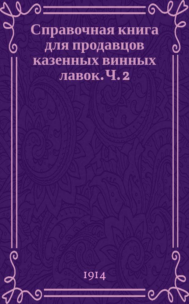 Справочная книга для продавцов казенных винных лавок. Ч. 2 : Таблицы стоимости казенных питей с посудой и без посуды и порожней посуды, с указанием объемных ведер
