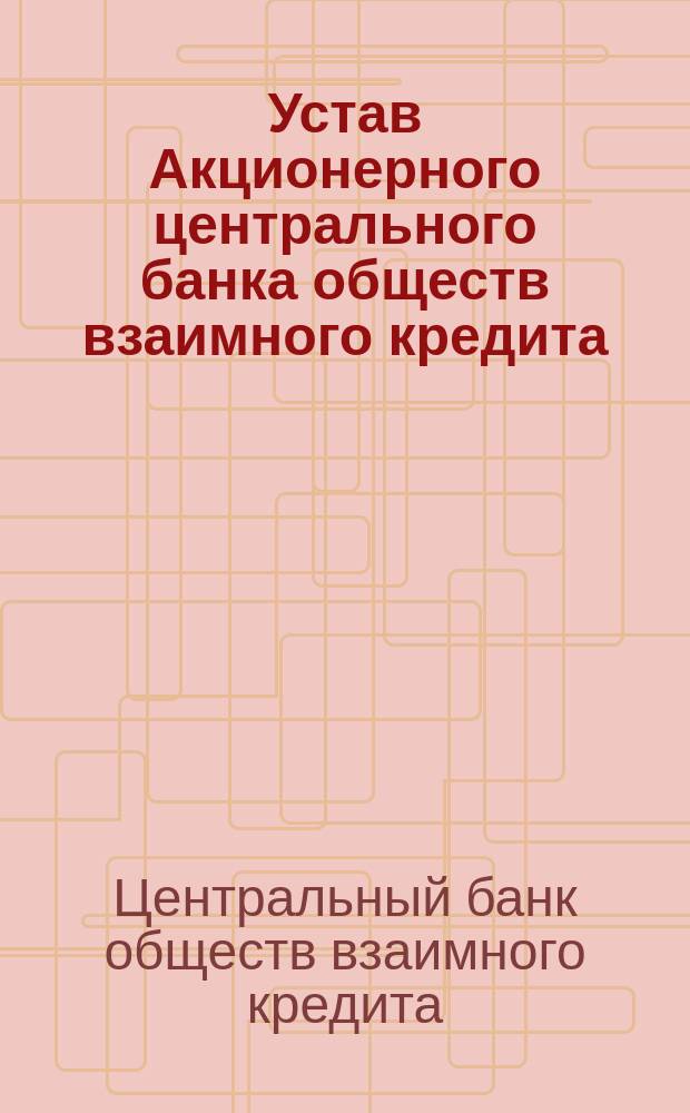 Устав Акционерного центрального банка обществ взаимного кредита : Проект Прил. к докл. Правл. 5-му очеред. общ. собр. по п. 3 повестки по вопросу о реорганизации Банка