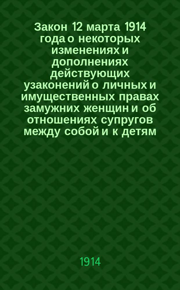 Закон 12 марта 1914 года о некоторых изменениях и дополнениях действующих узаконений о личных и имущественных правах замужних женщин и об отношениях супругов между собой и к детям (собр. узак. 1914 г. ст. 902) с разъяснениями и комментариями, извлеченными из законодательных мотивов и научных трудов и статей по гражданскому праву