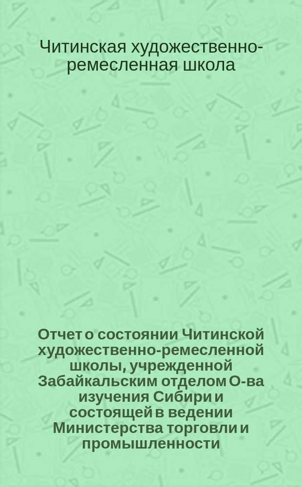 Отчет о состоянии Читинской художественно-ремесленной школы, учрежденной Забайкальским отделом О-ва изучения Сибири и состоящей в ведении Министерства торговли и промышленности...