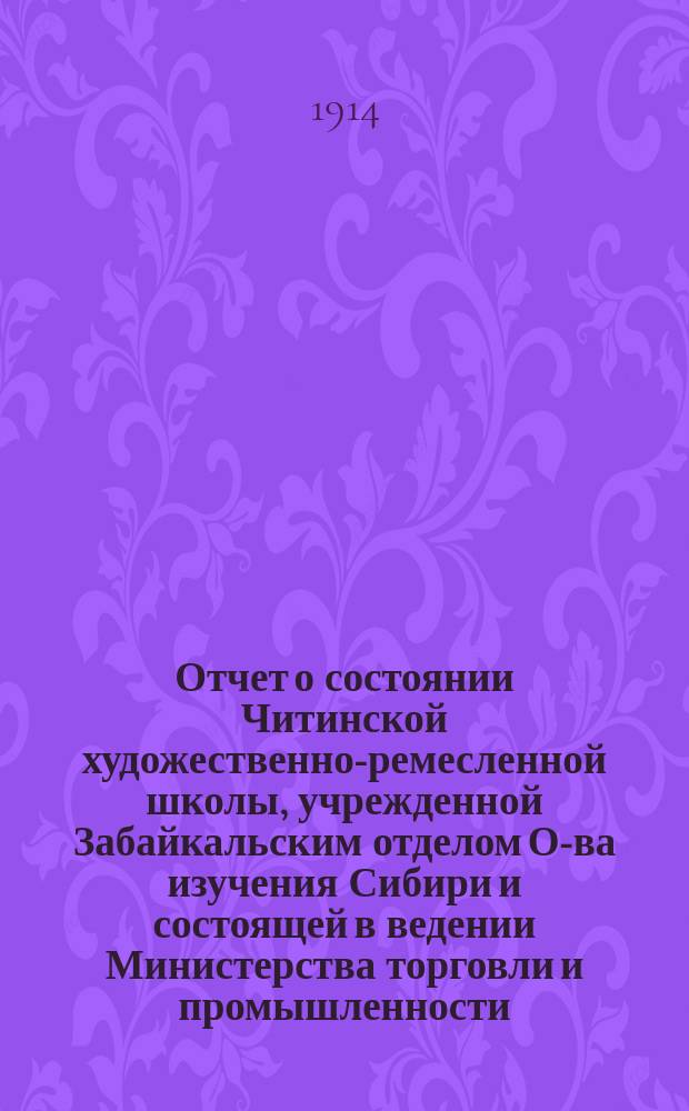 Отчет о состоянии Читинской художественно-ремесленной школы, учрежденной Забайкальским отделом О-ва изучения Сибири и состоящей в ведении Министерства торговли и промышленности... ... в 1913-14 учебном году
