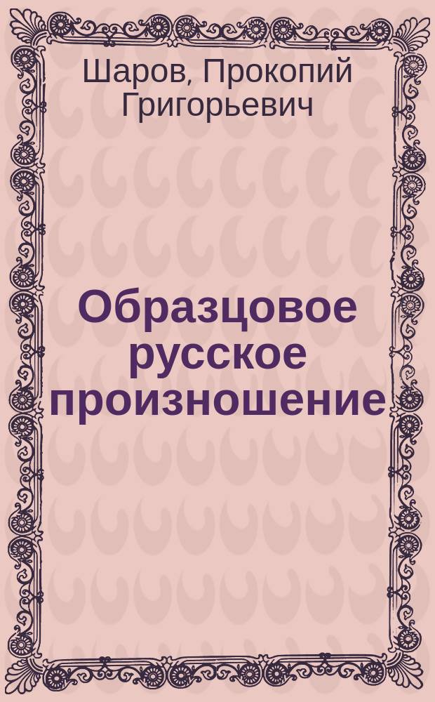Образцовое русское произношение : (Опыт самоучителя орфоэпии) : Пособие для театр. шк., чтецов, лекторов, адвокатов, ораторов, учителей и т. д. : (Сост. применит. к окраинам России)