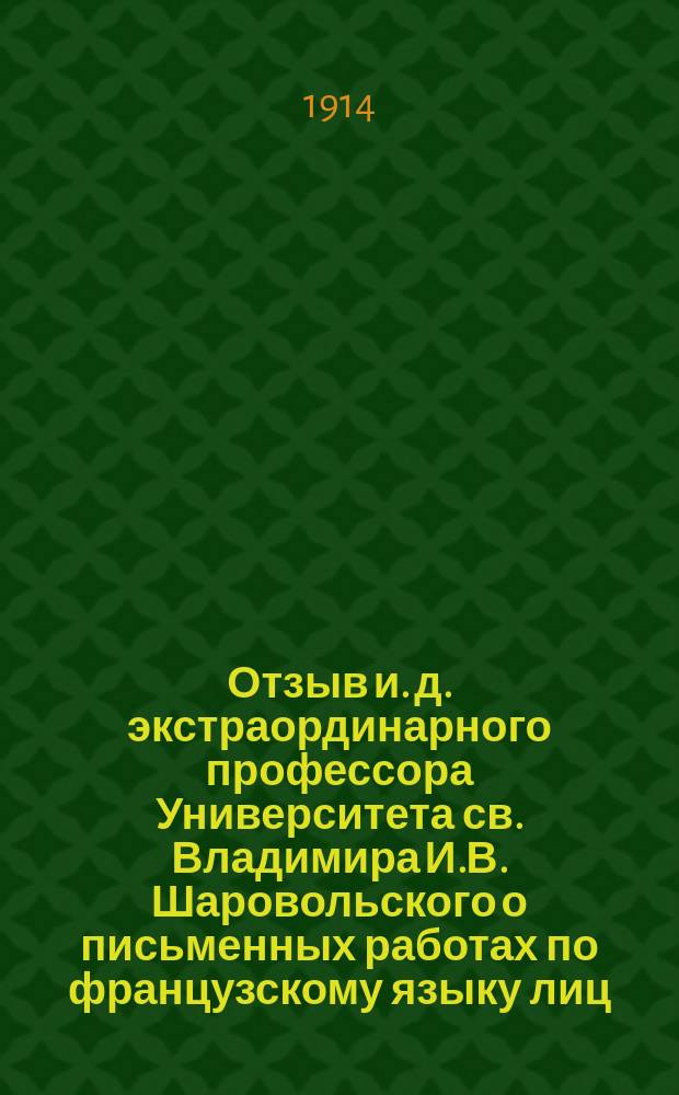 Отзыв и. д. экстраординарного профессора Университета св. Владимира И.В. Шаровольского о письменных работах по французскому языку лиц, подвергавшихся окончательным испытаниям в реальных и средних технических училищах Киевского учебного округа... ... в 1913 году