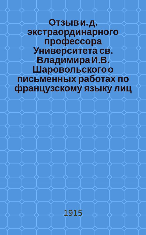 Отзыв и. д. экстраординарного профессора Университета св. Владимира И.В. Шаровольского о письменных работах по французскому языку лиц, подвергавшихся окончательным испытаниям в реальных и средних технических училищах Киевского учебного округа... ... в 1914 году