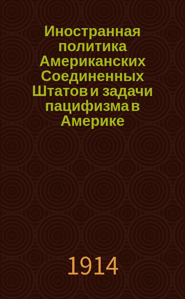 Иностранная политика Американских Соединенных Штатов и задачи пацифизма в Америке : Долож. в Общ. собр. С.-Петерб. отд. О-ва мира 5 дек. 1913 г
