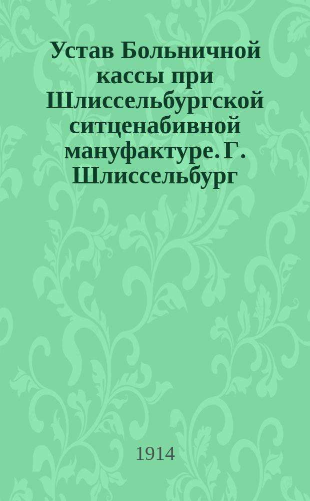 Устав Больничной кассы при Шлиссельбургской ситценабивной мануфактуре. Г. Шлиссельбург. Петрогр. губ. : Утв. 22 сент. 1913 г.