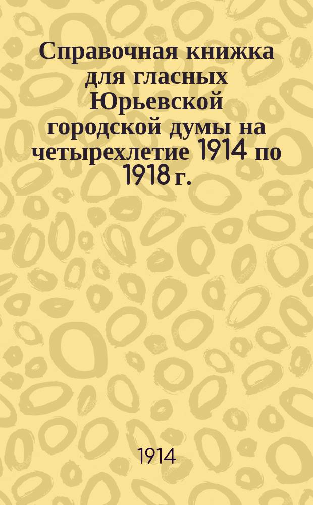 Справочная книжка для гласных Юрьевской городской думы на четырехлетие 1914 по 1918 г.
