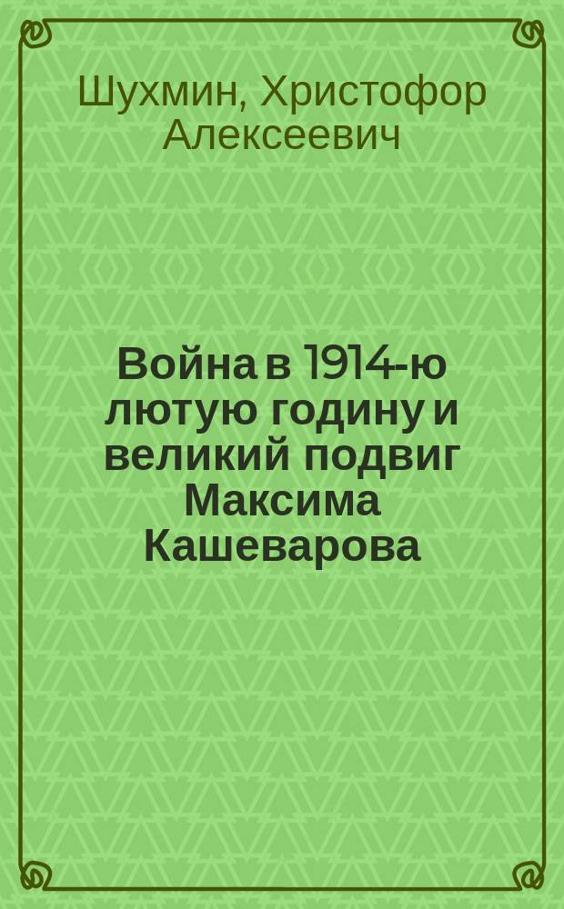 Война в 1914-ю лютую годину и великий подвиг Максима Кашеварова : Очерк из Рус.-герм. войны Христофора Шухмина