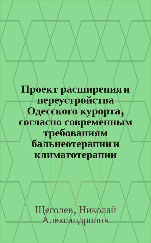 Проект расширения и переустройства Одесского курорта, согласно современным требованиям бальнеотерапии и климатотерапии : Докл. дир. по мед. части Одес. гор. курорта, орд. проф. Новорос. ун-та Николая Александровича Щеголева