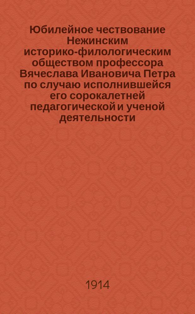 Юбилейное чествование Нежинским историко-филологическим обществом профессора Вячеслава Ивановича Петра по случаю исполнившейся его сорокалетней педагогической и ученой деятельности : (1873-1913)