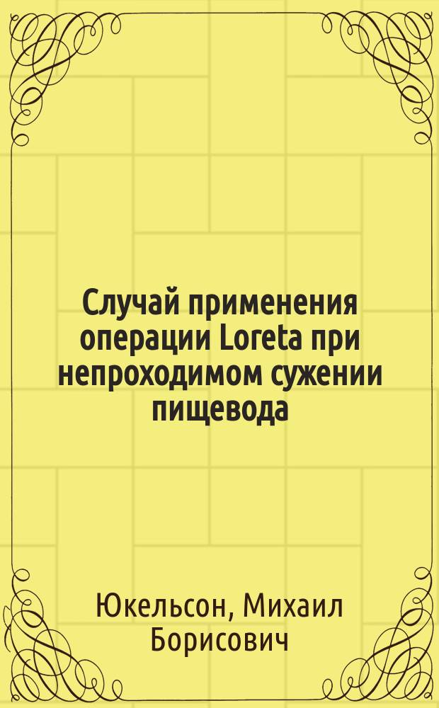Случай применения операции Loreta при непроходимом сужении пищевода : Сообщ. в Киев. хирург. о-ве 15 мая 1912 г