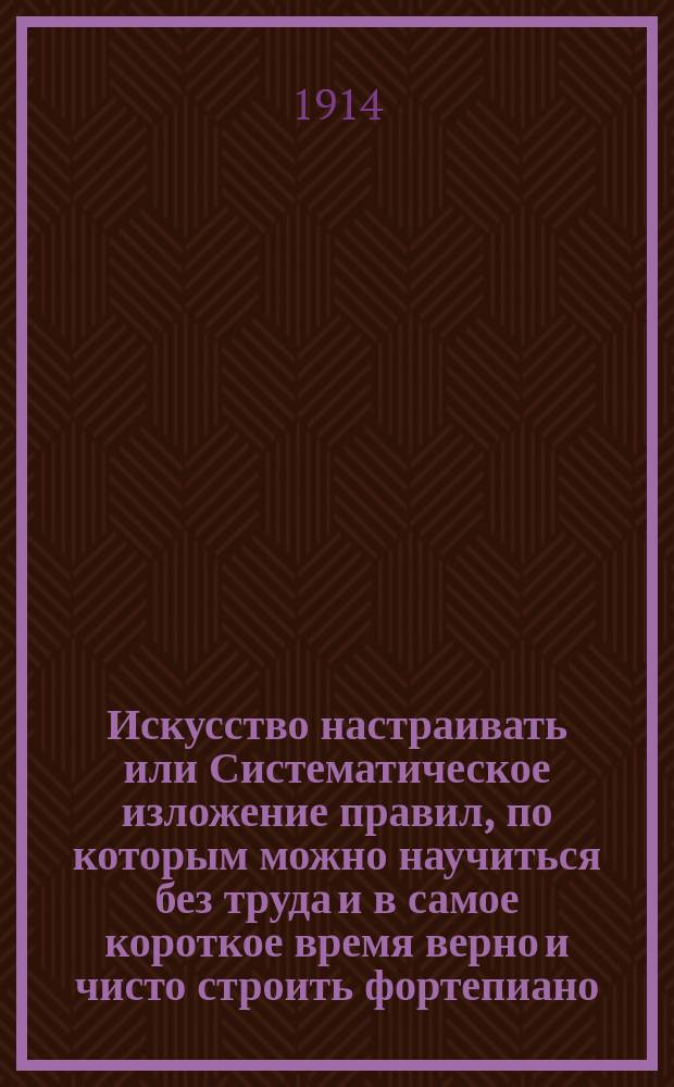 Искусство настраивать или Систематическое изложение правил, по которым можно научиться без труда и в самое короткое время верно и чисто строить фортепиано, натягивать струны и вообще поддерживать инструмент в надлежащем порядке