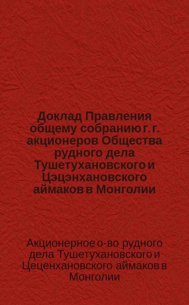 Доклад Правления общему собранию г. г. акционеров Общества рудного дела Тушетухановского и Цэцэнхановского аймаков в Монголии...