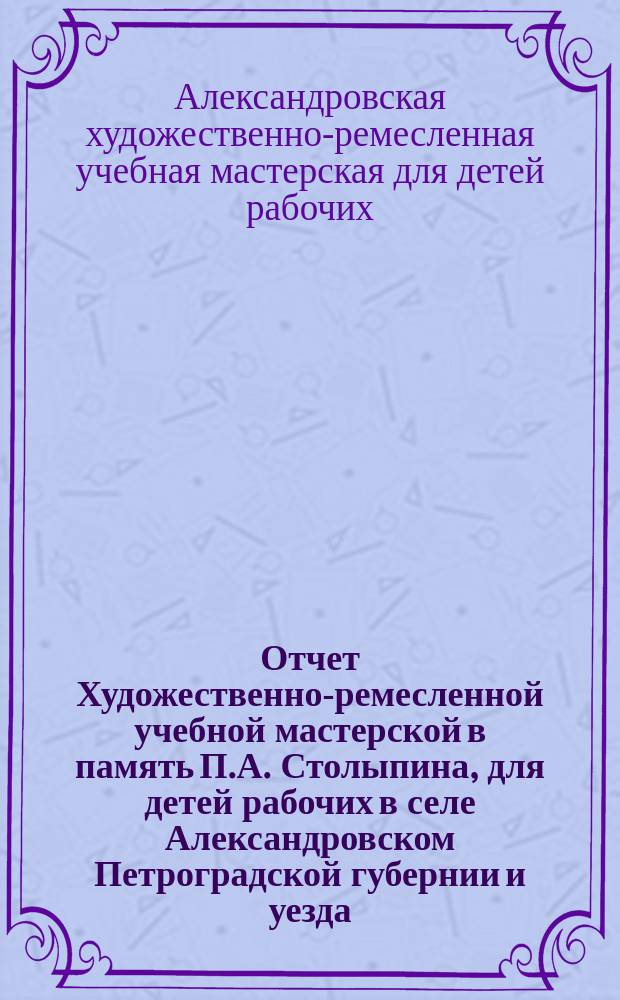 Отчет Художественно-ремесленной учебной мастерской в память П.А. Столыпина, для детей рабочих в селе Александровском Петроградской губернии и уезда...