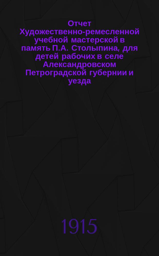 Отчет Художественно-ремесленной учебной мастерской в память П.А. Столыпина, для детей рабочих в селе Александровском Петроградской губернии и уезда... ... за 1913-14 учебный год