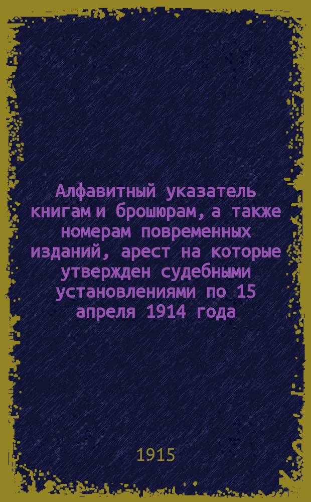 Алфавитный указатель книгам и брошюрам, а также номерам повременных изданий, арест на которые утвержден судебными установлениями по 15 апреля 1914 года : (Взамен изд. Гл. упр. по делам печати в 1913 г. такого же указ., с доп. к нему)