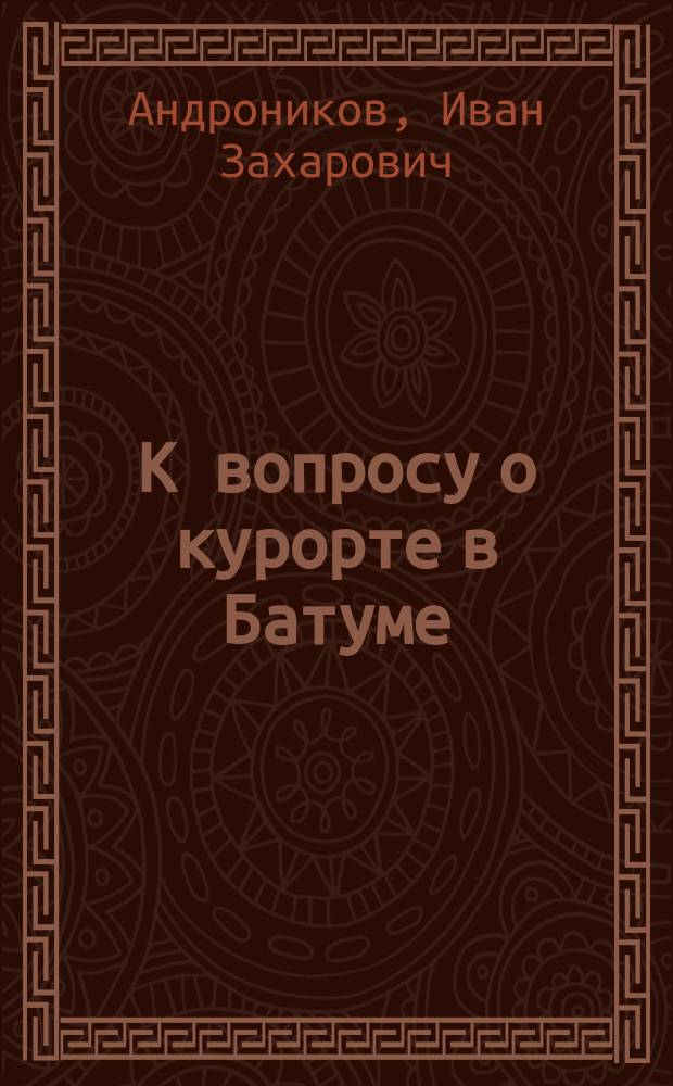 К вопросу о курорте в Батуме : Сообщ. батум. гор. головы кн. И.З. Андроникова, сдел. им в совещ., созв. 1 марта 1915 г. при Гор. обществ. упр. по вопр. об устройстве в г. Батуме лечеб. места (курорта) обществ. значения