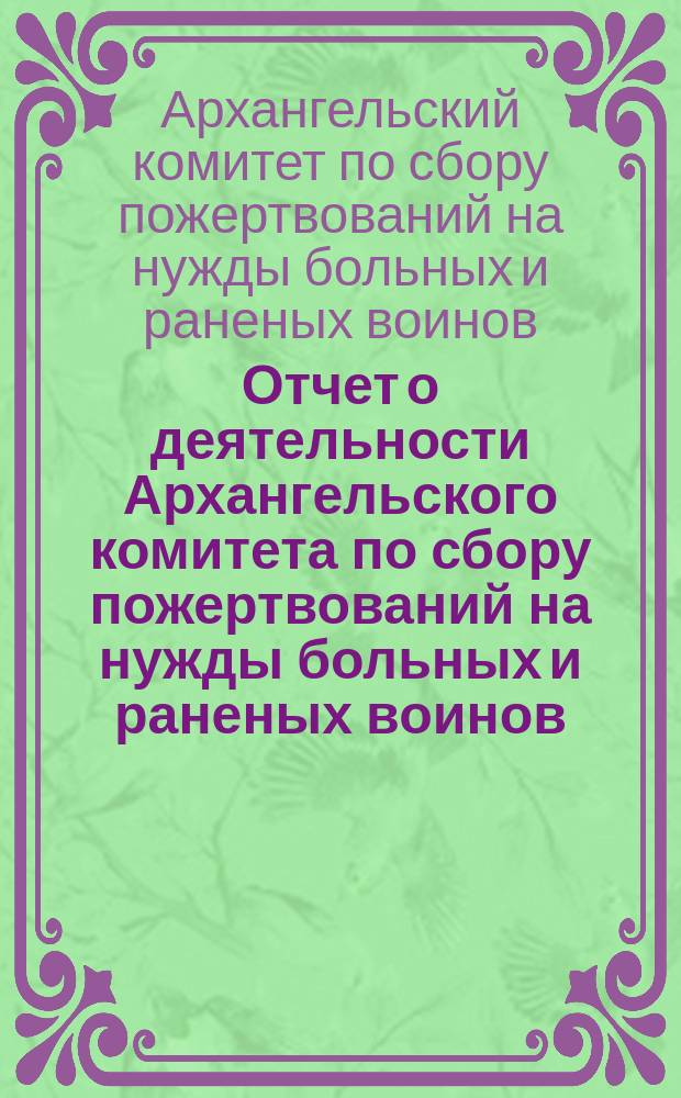 Отчет о деятельности Архангельского комитета по сбору пожертвований на нужды больных и раненых воинов...