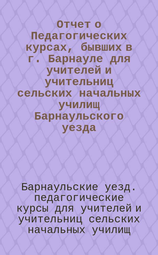 Отчет о Педагогических курсах, бывших в г. Барнауле для учителей и учительниц сельских начальных училищ Барнаульского уезда, Томск. г. с 15 июня по 20 июля 1914 г.