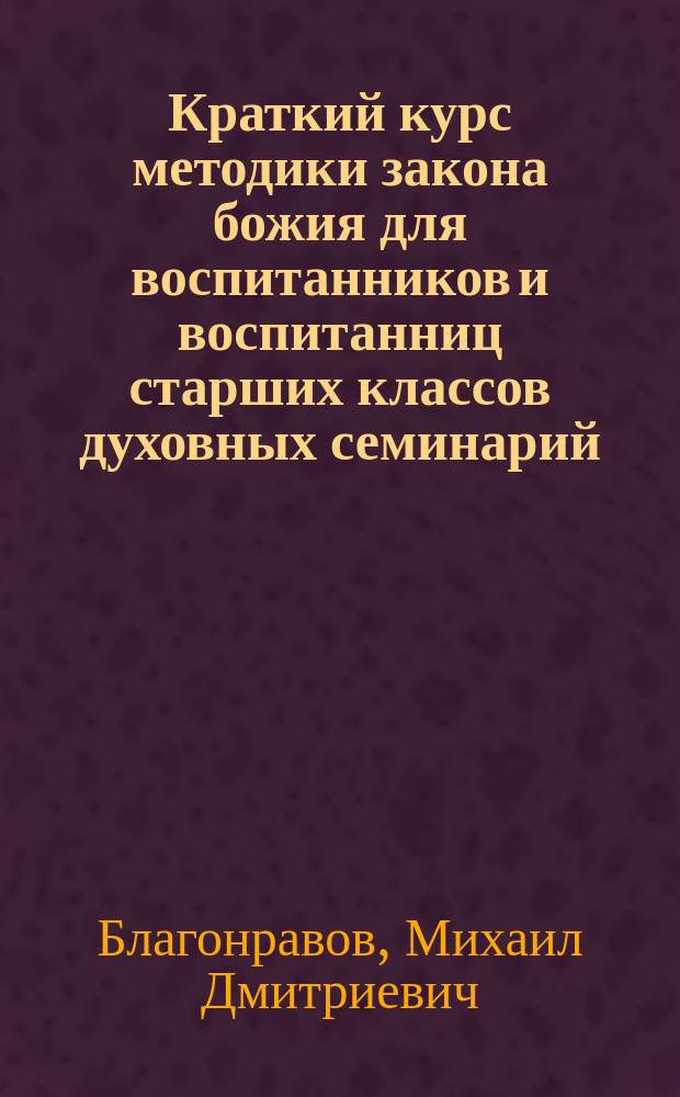 Краткий курс методики закона божия для воспитанников и воспитанниц старших классов духовных семинарий, епархиальных женских училищ, церковно-учительских школ, мужских и женских гимназий