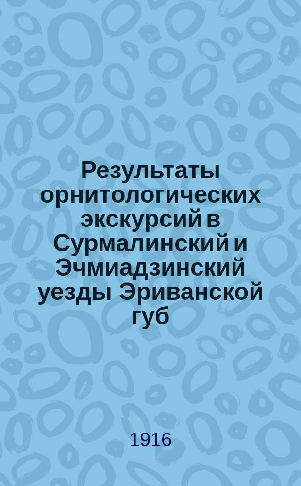 ... Результаты орнитологических экскурсий в Сурмалинский и Эчмиадзинский уезды Эриванской губ. летом 1911 и 1912 гг : [Вып. 1-2]. [Вып. 2]