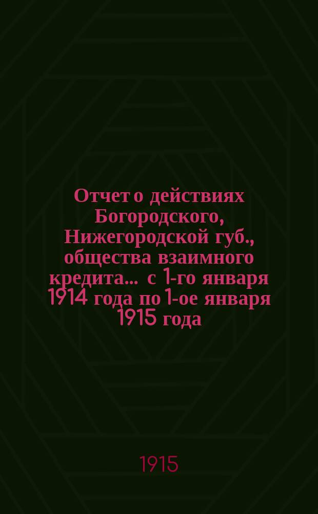 Отчет о действиях Богородского, Нижегородской губ., общества взаимного кредита... ... с 1-го января 1914 года по 1-ое января 1915 года