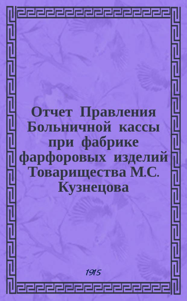 Отчет Правления Больничной кассы при фабрике фарфоровых изделий Товарищества М.С. Кузнецова, находящейся в Московской губ., Дмитровского уезда, Гарской волости. при с. Вербилки... ... с 1-го мая 1914 года по 1-е января 1915 года