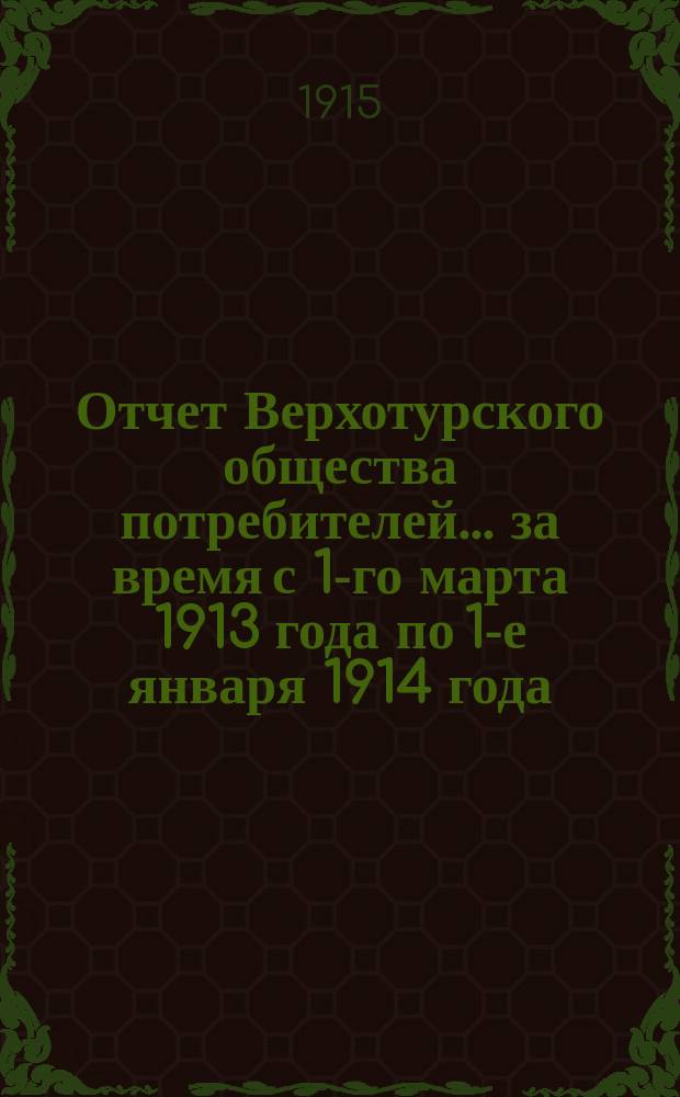 Отчет Верхотурского общества потребителей... ... за время с 1-го марта 1913 года по 1-е января 1914 года