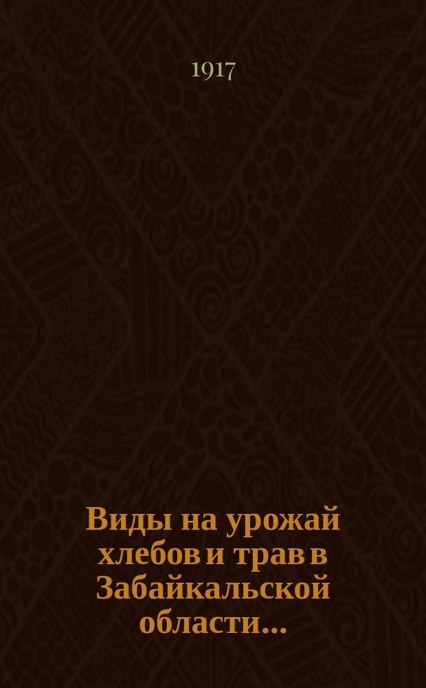 Виды на урожай хлебов и трав в Забайкальской области.. : (По сообщ. добр. корреспондентов Стат. отд. и должност. лиц сел. самоупр.). ... к 15-му июля 1917 года