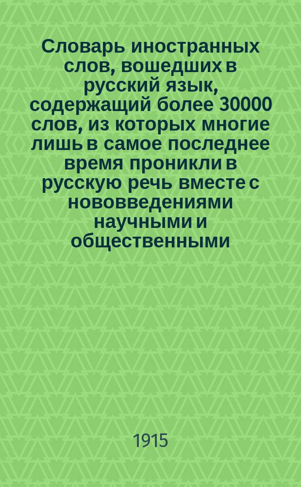 Словарь иностранных слов, вошедших в русский язык, содержащий более 30000 слов, из которых многие лишь в самое последнее время проникли в русскую речь вместе с нововведениями научными и общественными : приложение, вошедшее в настоящее издание: цитаты и поговорки древних и современных народов на языках подлинников, употребляемые в русском разговоре и литературе