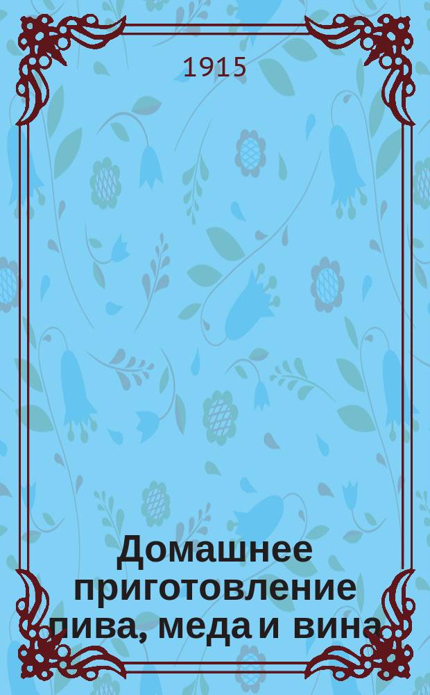 Домашнее приготовление пива, меда и вина : Полн. руководство для всякого сел. хозяина, помещика и хоз. обывателя, сост. по испыт. рецептам