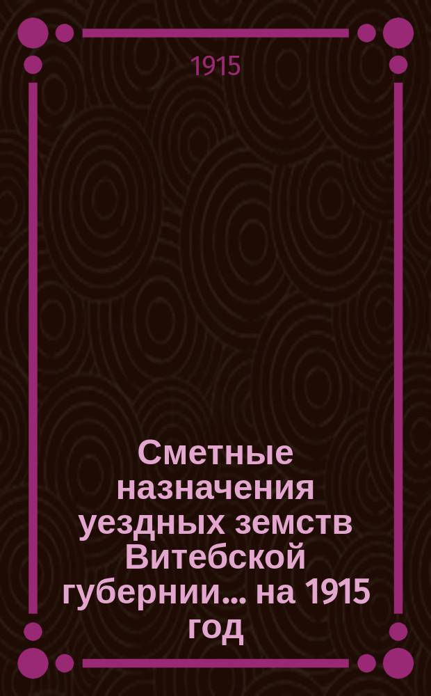 Сметные назначения уездных земств Витебской губернии... ... на 1915 год