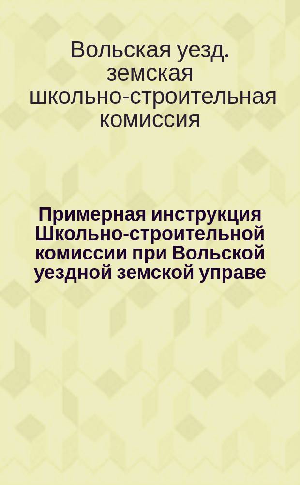 Примерная инструкция Школьно-строительной комиссии при Вольской уездной земской управе : Утв. 50 очеред. Вольским уезд. зем. собр. 18 нояб. 1915 г
