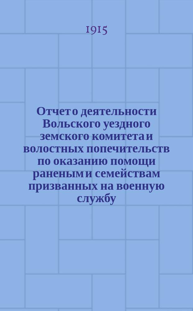 Отчет о деятельности Вольского уездного земского комитета и волостных попечительств по оказанию помощи раненым и семействам призванных на военную службу... ... с 1 января по 1 мая 1915 г.