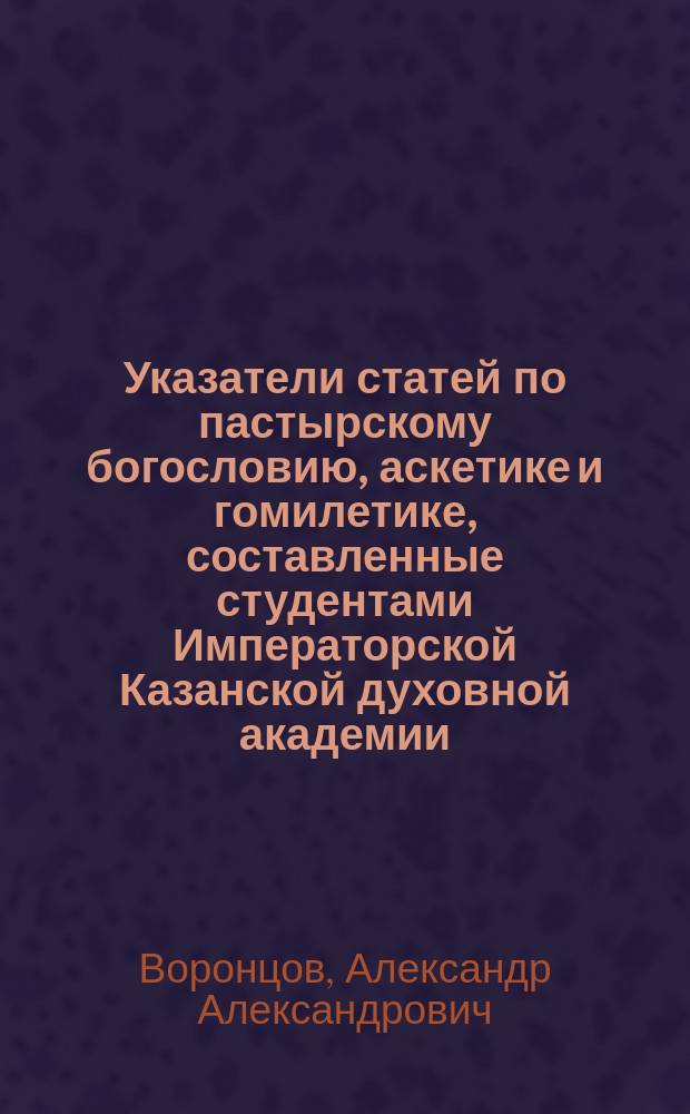 Указатели статей по пастырскому богословию, аскетике и гомилетике, составленные студентами Императорской Казанской духовной академии