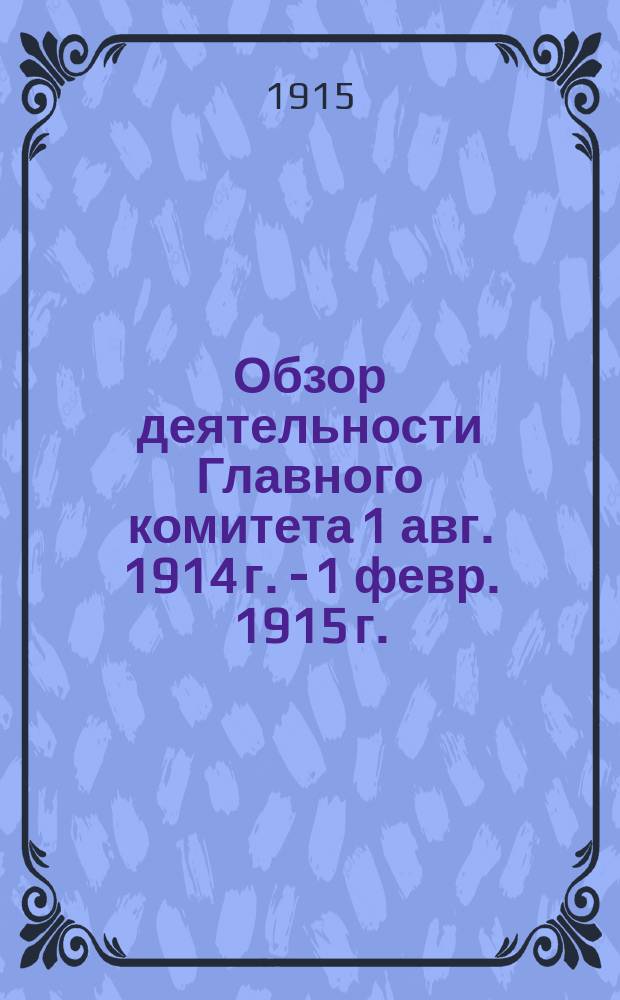 Обзор деятельности Главного комитета 1 авг. 1914 г. - 1 февр. 1915 г. : Представлен Собр. уполномоченных губ. земств 12 марта 1915 г