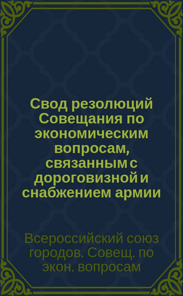 Свод резолюций Совещания по экономическим вопросам, связанным с дороговизной и снабжением армии : Москва. 11-13 июля 1915 г