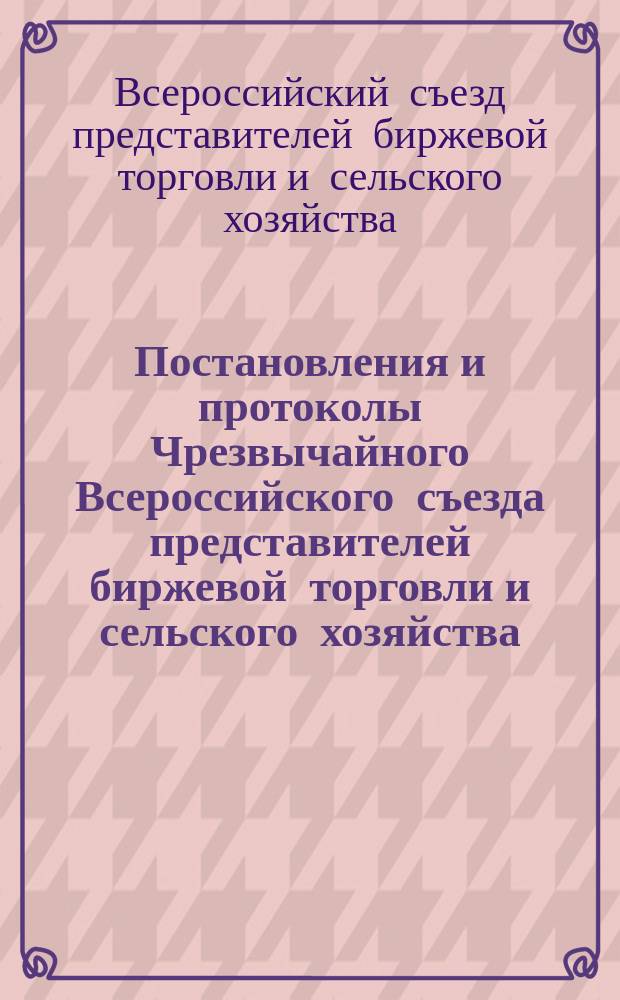 Постановления и протоколы Чрезвычайного Всероссийского съезда представителей биржевой торговли и сельского хозяйства, имевшего место в Петрограде с 5 по 11 апреля 1915 года