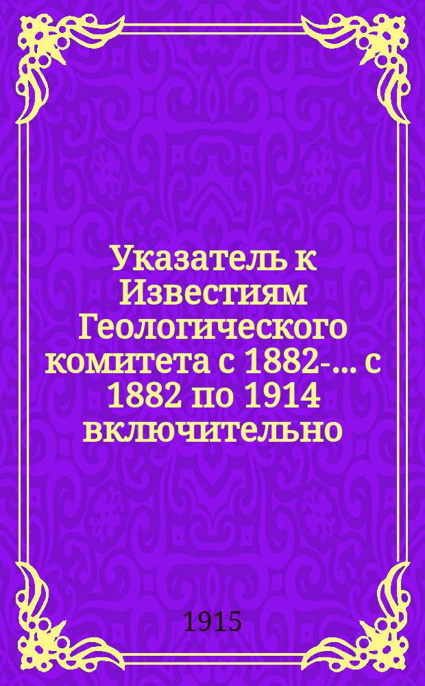 Указатель к Известиям Геологического комитета с 1882-. ...с 1882 по 1914 включительно