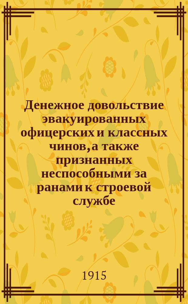Денежное довольствие эвакуированных офицерских и классных чинов, а также признанных неспособными за ранами к строевой службе : С прил. правил назначения на нестроевые должности : (Сост. на основании законоположений, объявл. по 25 апр. 1915 г.)