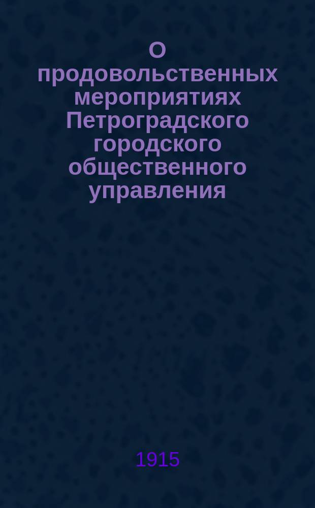 О продовольственных мероприятиях Петроградского городского общественного управления : (Докл. чл. Петрогр. гор. управы К.Г. Голубкова Экон. съезду в Москве 11-13 июля 1915 г.)